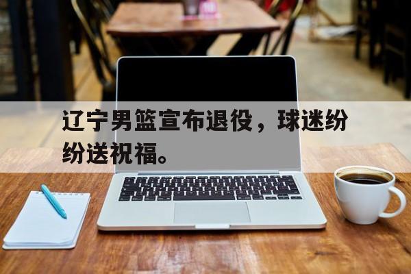 辽宁男篮宣布退役，球迷纷纷送祝福。