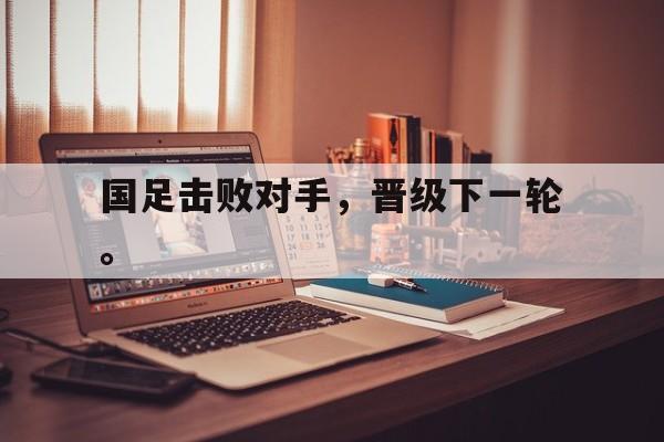 开云app-国足击败对手，晋级下一轮。